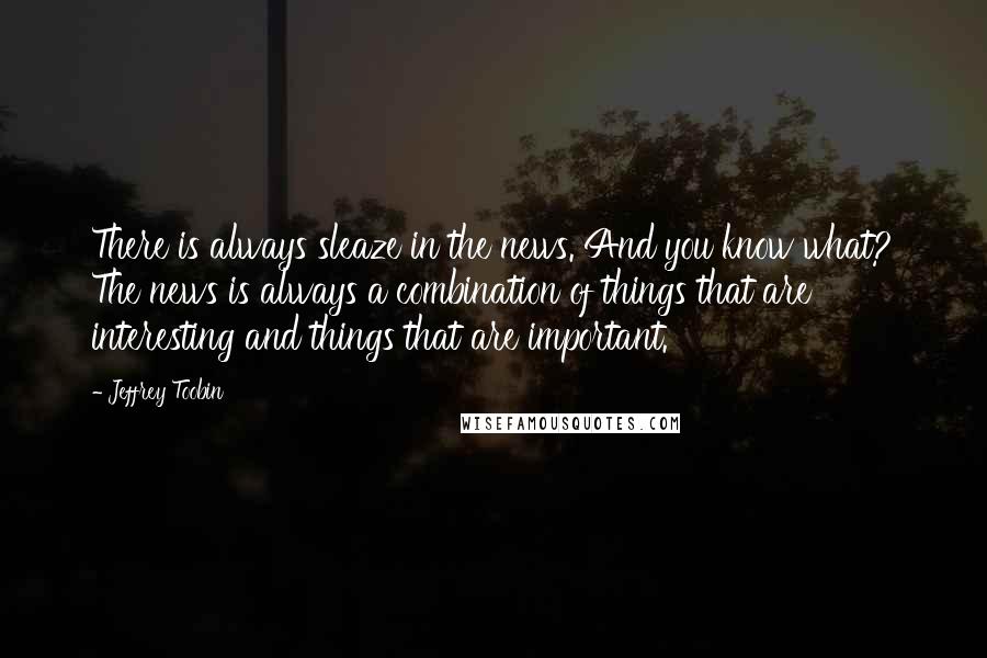 Jeffrey Toobin quotes: There is always sleaze in the news. And you know what? The news is always a combination of things that are interesting and things that are important.