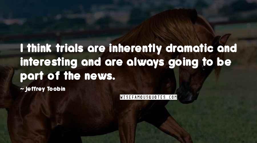 Jeffrey Toobin quotes: I think trials are inherently dramatic and interesting and are always going to be part of the news.