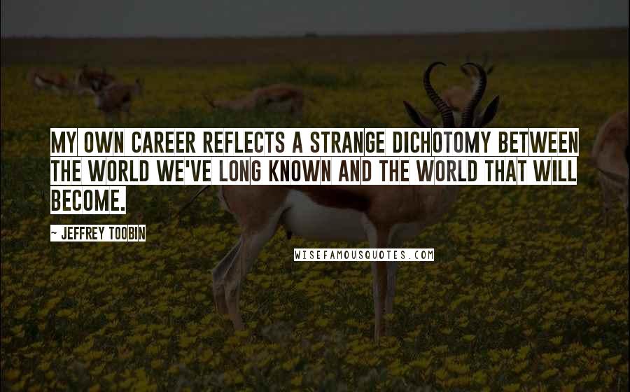 Jeffrey Toobin quotes: My own career reflects a strange dichotomy between the world we've long known and the world that will become.