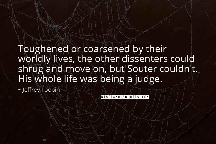 Jeffrey Toobin quotes: Toughened or coarsened by their worldly lives, the other dissenters could shrug and move on, but Souter couldn't. His whole life was being a judge.