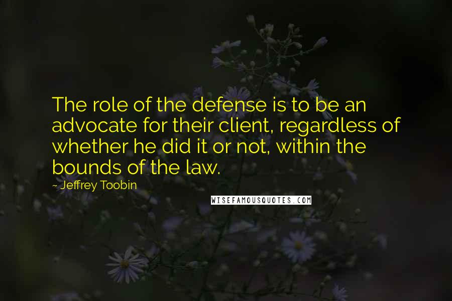 Jeffrey Toobin quotes: The role of the defense is to be an advocate for their client, regardless of whether he did it or not, within the bounds of the law. Jeffrey Toobin quotes: The role of the defense is to be an advocate for their client, regardless of whether he did it or not, within the bounds of the law.