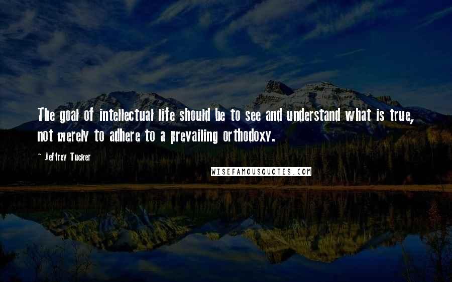 Jeffrey Tucker quotes: The goal of intellectual life should be to see and understand what is true, not merely to adhere to a prevailing orthodoxy.