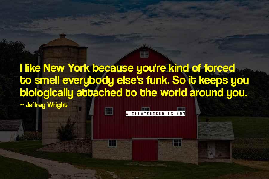 Jeffrey Wright quotes: I like New York because you're kind of forced to smell everybody else's funk. So it keeps you biologically attached to the world around you.
