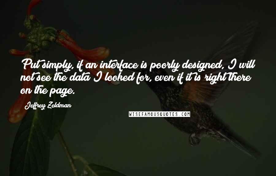 Jeffrey Zeldman quotes: Put simply, if an interface is poorly designed, I will not see the data I looked for, even if it is right there on the page. Jeffrey Zeldman quotes: Put simply, if an interface is poorly designed, I will not see the data I looked for, even if it is right there on the page.