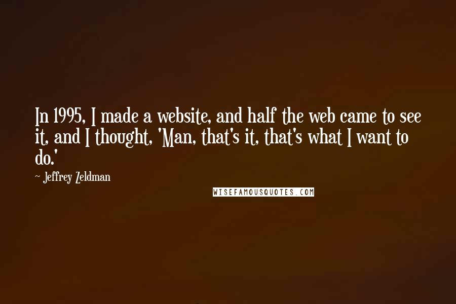 Jeffrey Zeldman quotes: In 1995, I made a website, and half the web came to see it, and I thought, 'Man, that's it, that's what I want to do.' Jeffrey Zeldman quotes: In 1995, I made a website, and half the web came to see it, and I thought, 'Man, that's it, that's what I want to do.'