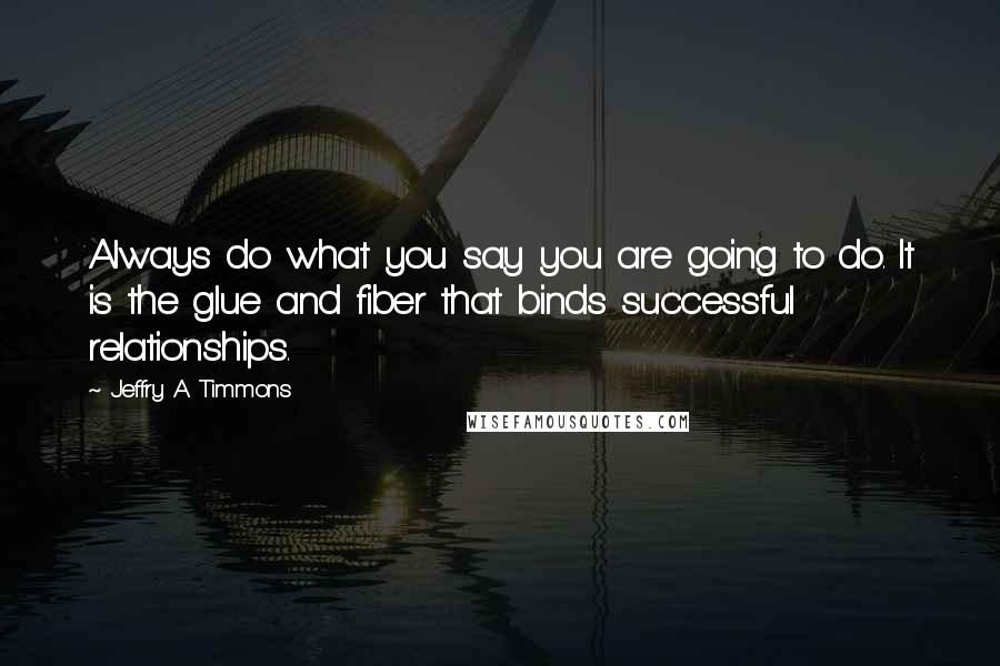 Jeffry A Timmons quotes: Always do what you say you are going to do. It is the glue and fiber that binds successful relationships.