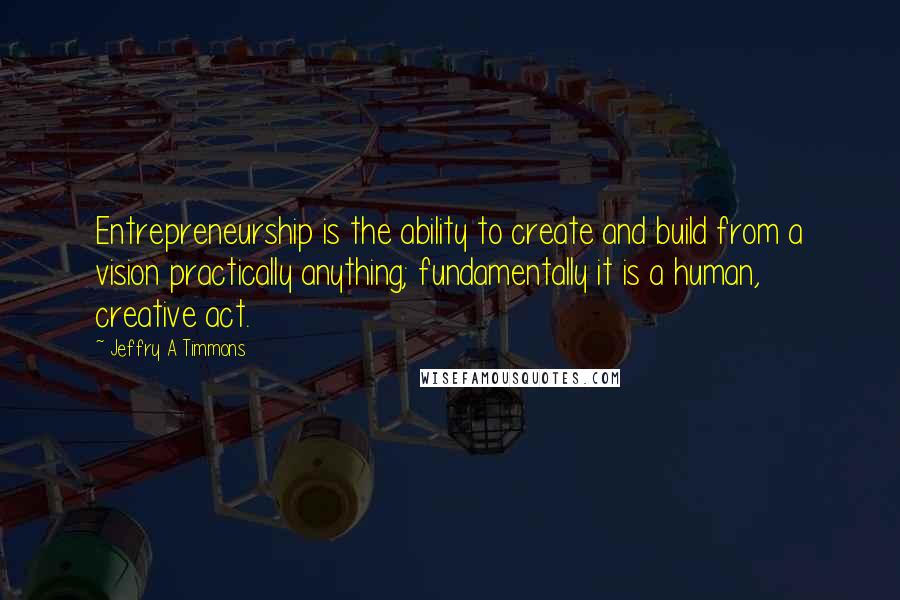 Jeffry A Timmons quotes: Entrepreneurship is the ability to create and build from a vision practically anything; fundamentally it is a human, creative act.
