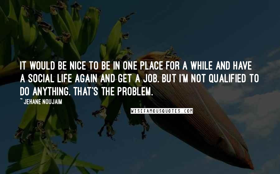 Jehane Noujaim quotes: It would be nice to be in one place for a while and have a social life again and get a job. But I'm not qualified to do anything. That's