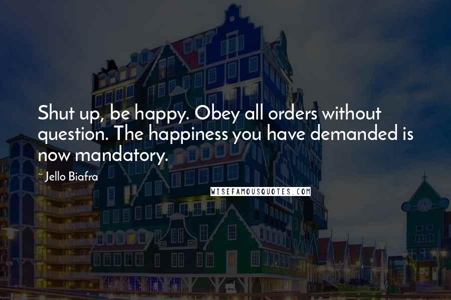 Jello Biafra quotes: Shut up, be happy. Obey all orders without question. The happiness you have demanded is now mandatory.
