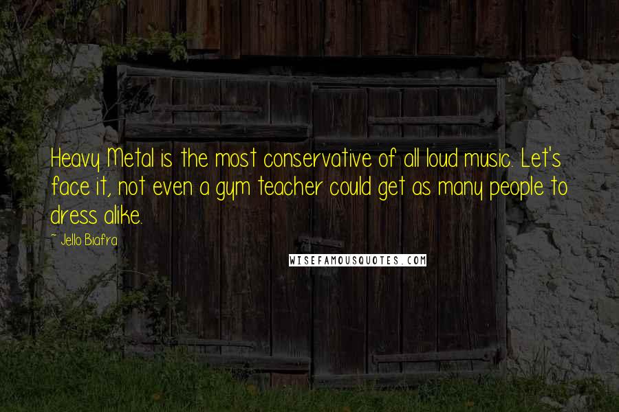 Jello Biafra quotes: Heavy Metal is the most conservative of all loud music. Let's face it, not even a gym teacher could get as many people to dress alike. Jello Biafra quotes: Heavy Metal is the most conservative of all loud music. Let's face it, not even a gym teacher could get as many people to dress alike.