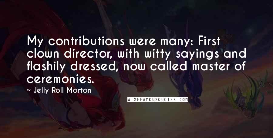 Jelly Roll Morton quotes: My contributions were many: First clown director, with witty sayings and flashily dressed, now called master of ceremonies. Jelly Roll Morton quotes: My contributions were many: First clown director, with witty sayings and flashily dressed, now called master of ceremonies.