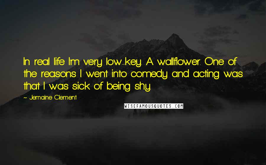 Jemaine Clement quotes: In real life I'm very low-key. A wallflower. One of the reasons I went into comedy and acting was that I was sick of being shy.