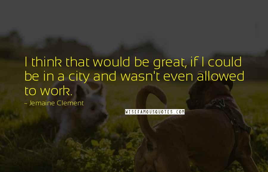 Jemaine Clement quotes: I think that would be great, if I could be in a city and wasn't even allowed to work.