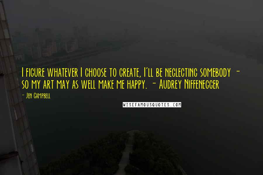 Jen Campbell quotes: I figure whatever I choose to create, I'll be neglecting somebody - so my art may as well make me happy. - Audrey Niffenegger Jen Campbell quotes: I figure whatever I choose to create, I'll be neglecting somebody - so my art may as well make me happy. - Audrey Niffenegger