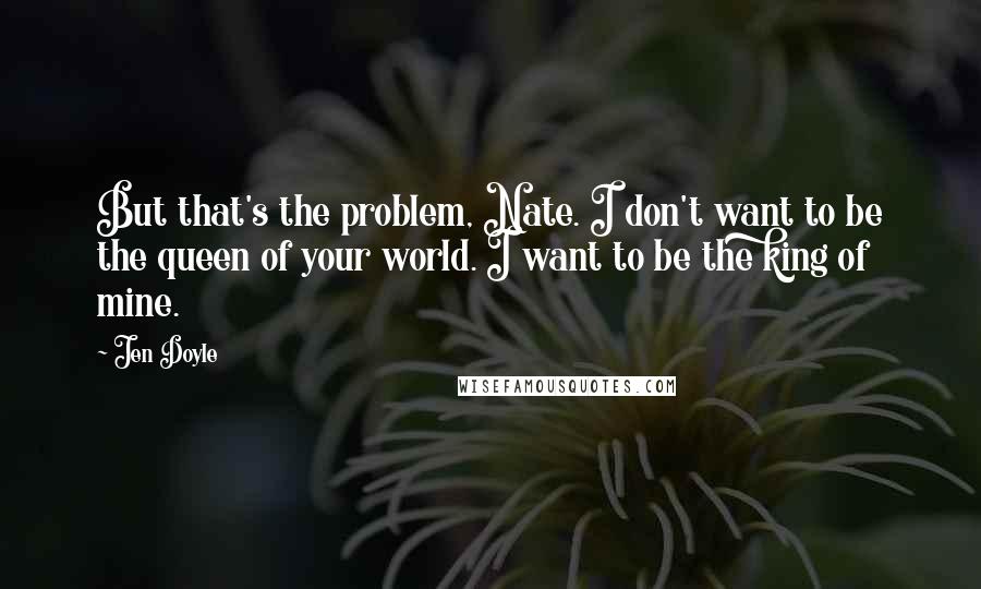 Jen Doyle quotes: But that's the problem, Nate. I don't want to be the queen of your world. I want to be the king of mine. Jen Doyle quotes: But that's the problem, Nate. I don't want to be the queen of your world. I want to be the king of mine.