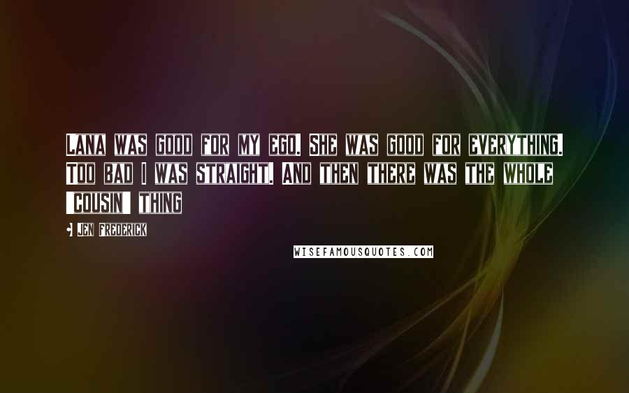 Jen Frederick quotes: Lana was good for my ego. She was good for everything. Too bad I was straight. And then there was the whole 'cousin' thing Jen Frederick quotes: Lana was good for my ego. She was good for everything. Too bad I was straight. And then there was the whole 'cousin' thing