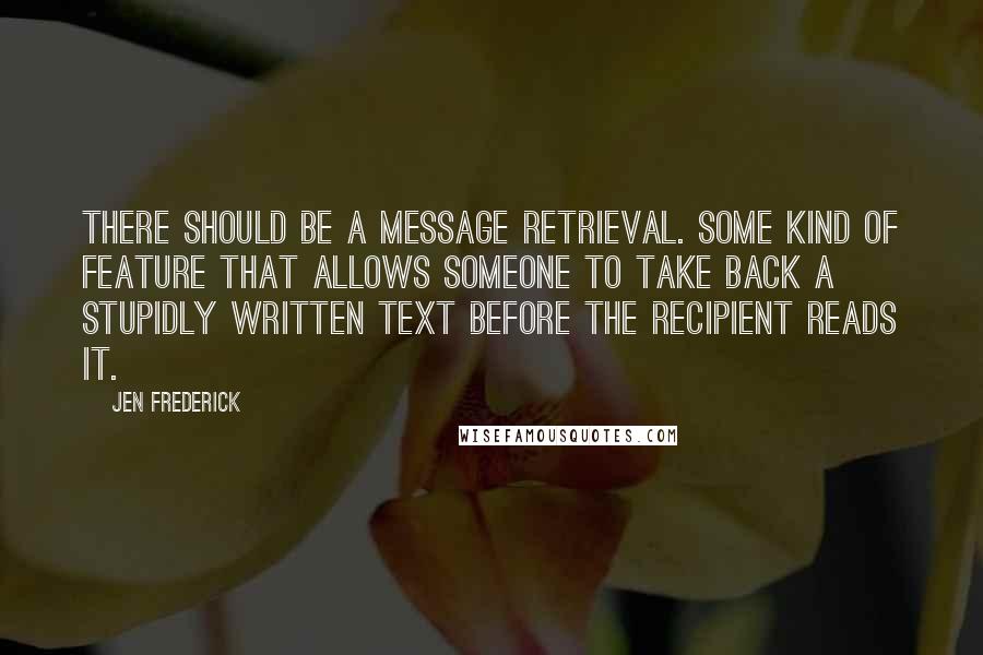 Jen Frederick quotes: There should be a message retrieval. Some kind of feature that allows someone to take back a stupidly written text before the recipient reads it.