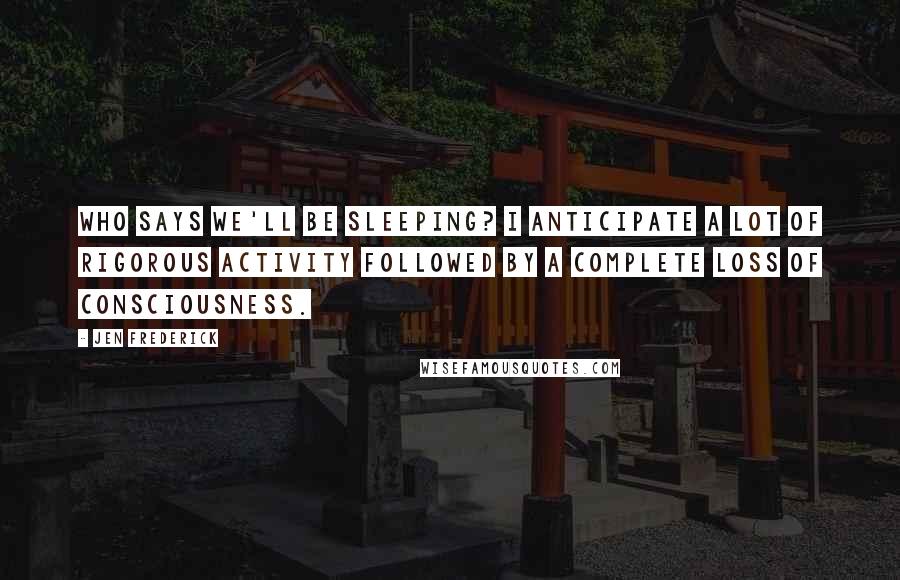 Jen Frederick quotes: Who says we'll be sleeping? I anticipate a lot of rigorous activity followed by a complete loss of consciousness.
