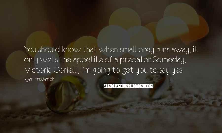 Jen Frederick quotes: You should know that when small prey runs away, it only wets the appetite of a predator. Someday, Victoria Corielli, I'm going to get you to say yes. Jen Frederick quotes: You should know that when small prey runs away, it only wets the appetite of a predator. Someday, Victoria Corielli, I'm going to get you to say yes.