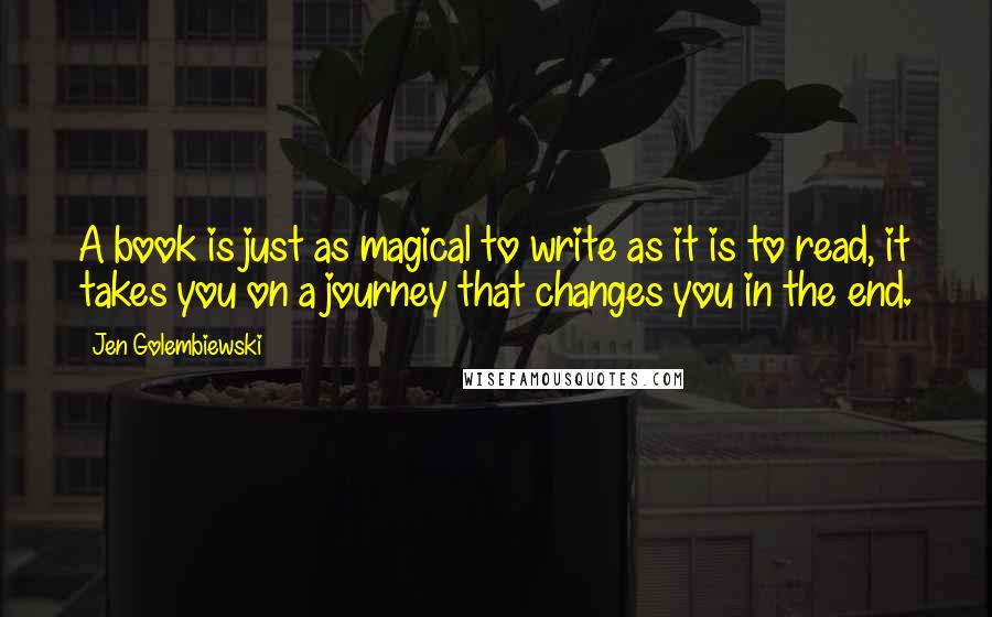 Jen Golembiewski quotes: A book is just as magical to write as it is to read, it takes you on a journey that changes you in the end. Jen Golembiewski quotes: A book is just as magical to write as it is to read, it takes you on a journey that changes you in the end.