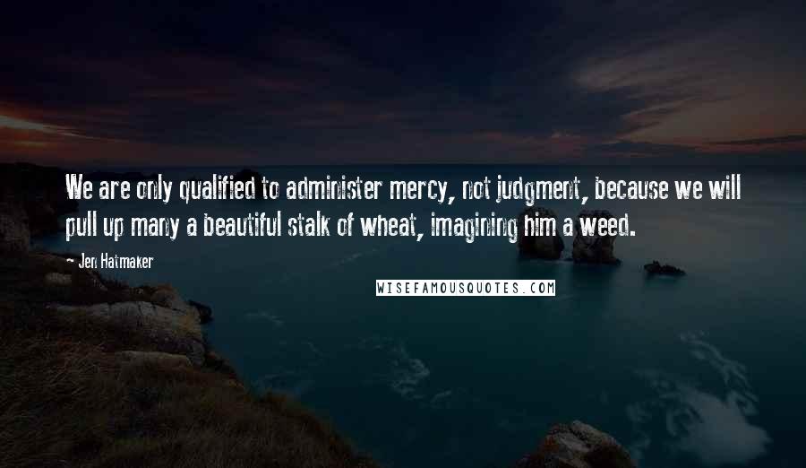 Jen Hatmaker quotes: We are only qualified to administer mercy, not judgment, because we will pull up many a beautiful stalk of wheat, imagining him a weed.