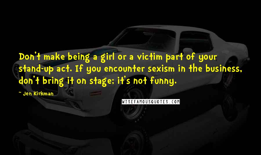 Jen Kirkman quotes: Don't make being a girl or a victim part of your stand-up act. If you encounter sexism in the business, don't bring it on stage; it's not funny.