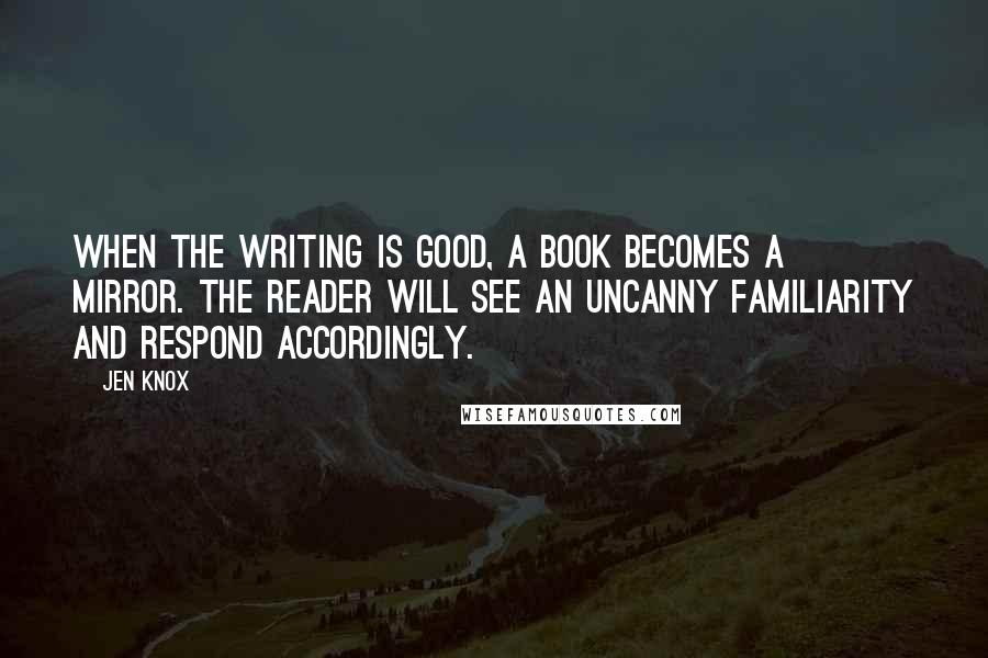 Jen Knox quotes: When the writing is good, a book becomes a mirror. The reader will see an uncanny familiarity and respond accordingly.