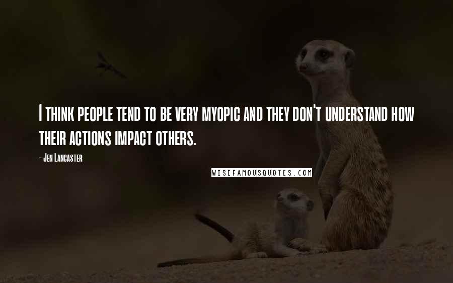 Jen Lancaster quotes: I think people tend to be very myopic and they don't understand how their actions impact others.