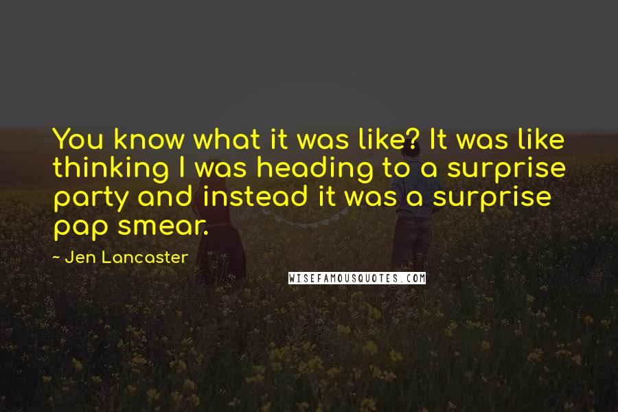 Jen Lancaster quotes: You know what it was like? It was like thinking I was heading to a surprise party and instead it was a surprise pap smear.