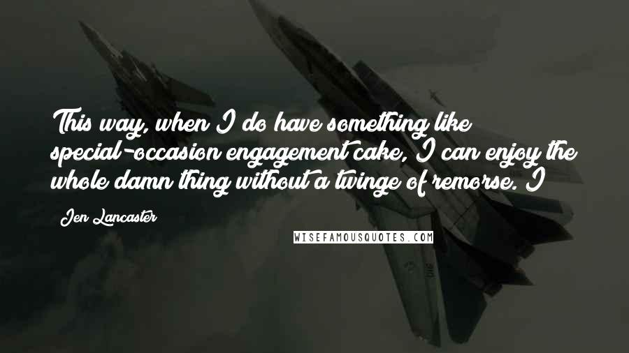 Jen Lancaster quotes: This way, when I do have something like special-occasion engagement cake, I can enjoy the whole damn thing without a twinge of remorse. I