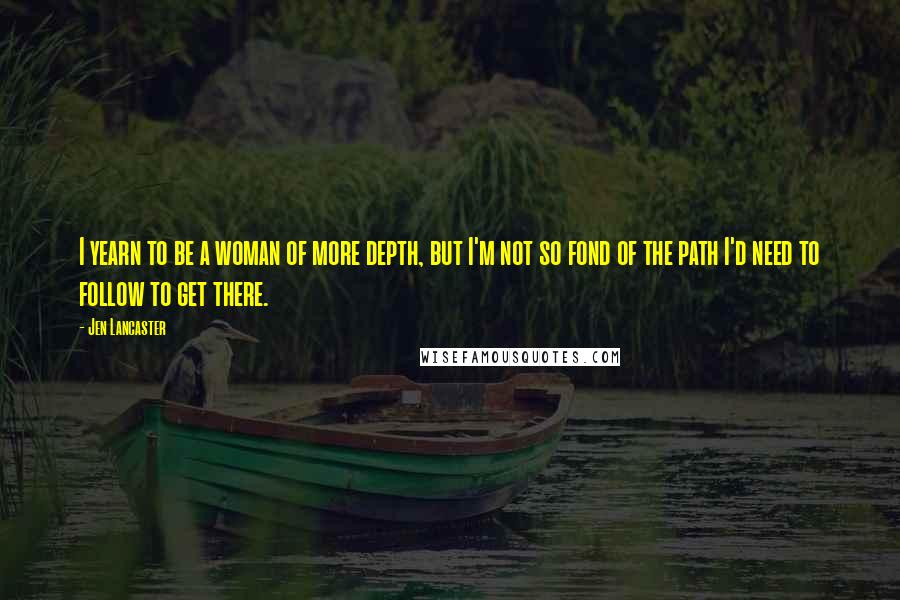 Jen Lancaster quotes: I yearn to be a woman of more depth, but I'm not so fond of the path I'd need to follow to get there.