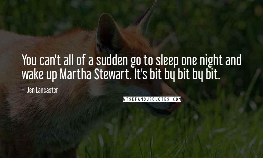 Jen Lancaster quotes: You can't all of a sudden go to sleep one night and wake up Martha Stewart. It's bit by bit by bit.
