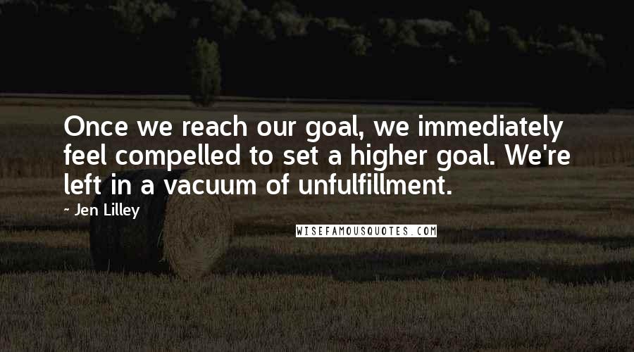 Jen Lilley quotes: Once we reach our goal, we immediately feel compelled to set a higher goal. We're left in a vacuum of unfulfillment.