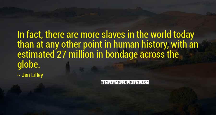 Jen Lilley quotes: In fact, there are more slaves in the world today than at any other point in human history, with an estimated 27 million in bondage across the globe.