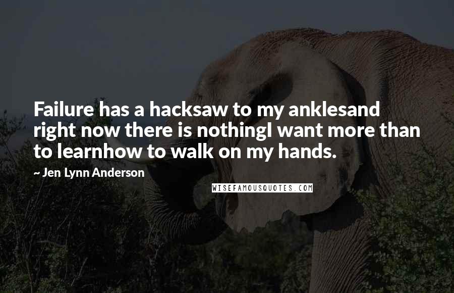 Jen Lynn Anderson quotes: Failure has a hacksaw to my anklesand right now there is nothingI want more than to learnhow to walk on my hands.