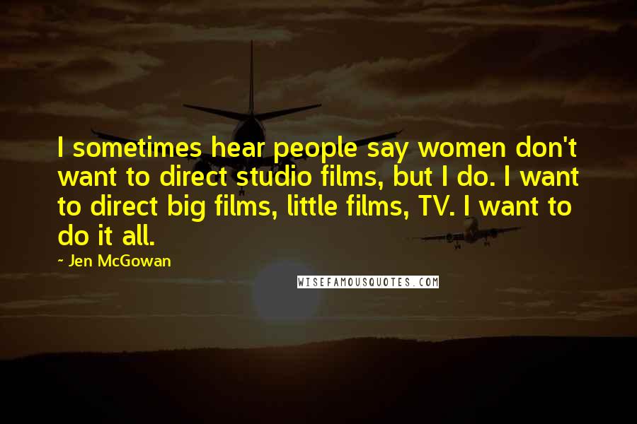 Jen McGowan quotes: I sometimes hear people say women don't want to direct studio films, but I do. I want to direct big films, little films, TV. I want to do it all.
