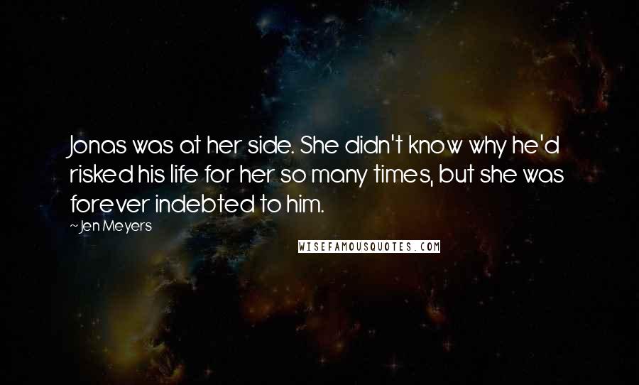 Jen Meyers quotes: Jonas was at her side. She didn't know why he'd risked his life for her so many times, but she was forever indebted to him. Jen Meyers quotes: Jonas was at her side. She didn't know why he'd risked his life for her so many times, but she was forever indebted to him.
