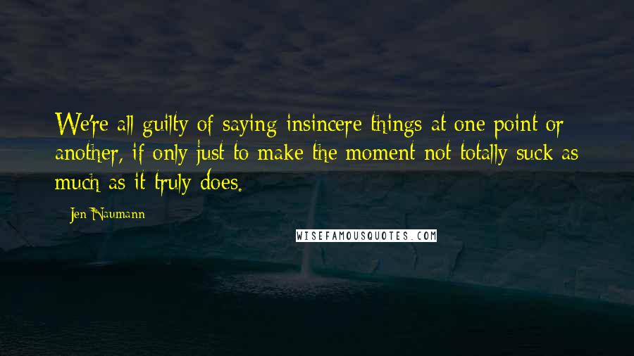 Jen Naumann quotes: We're all guilty of saying insincere things at one point or another, if only just to make the moment not totally suck as much as it truly does. Jen Naumann quotes: We're all guilty of saying insincere things at one point or another, if only just to make the moment not totally suck as much as it truly does.