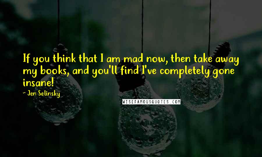 Jen Selinsky quotes: If you think that I am mad now, then take away my books, and you'll find I've completely gone insane!
