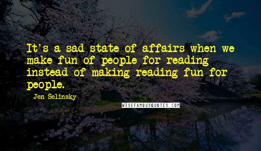 Jen Selinsky quotes: It's a sad state of affairs when we make fun of people for reading instead of making reading fun for people.