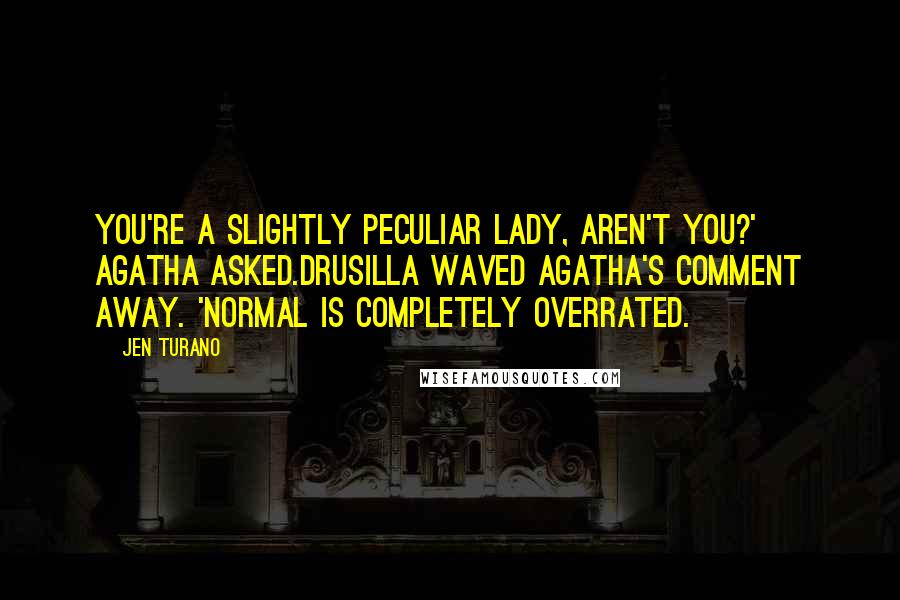 Jen Turano quotes: You're a slightly peculiar lady, aren't you?' Agatha asked.Drusilla waved Agatha's comment away. 'Normal is completely overrated.