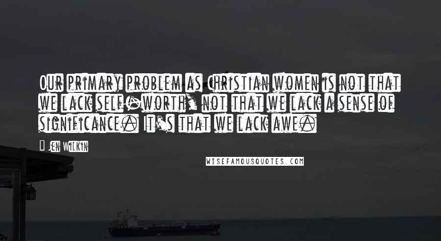 Jen Wilkin quotes: Our primary problem as Christian women is not that we lack self-worth, not that we lack a sense of significance. It's that we lack awe.