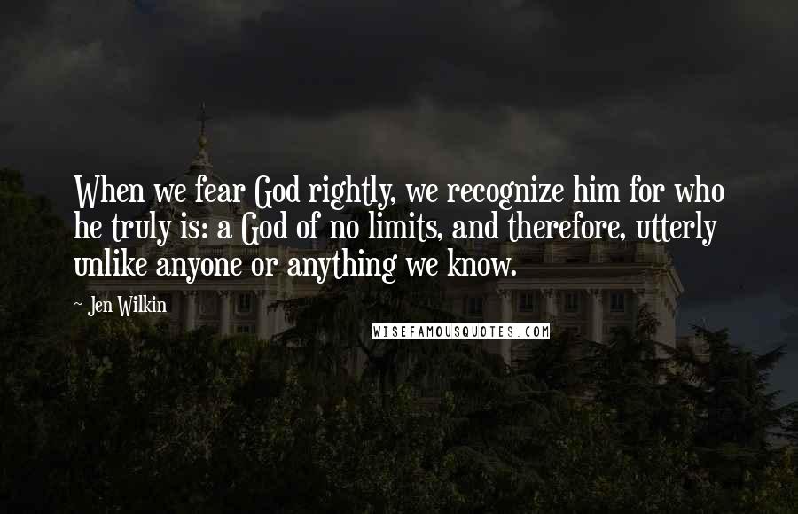 Jen Wilkin quotes: When we fear God rightly, we recognize him for who he truly is: a God of no limits, and therefore, utterly unlike anyone or anything we know.