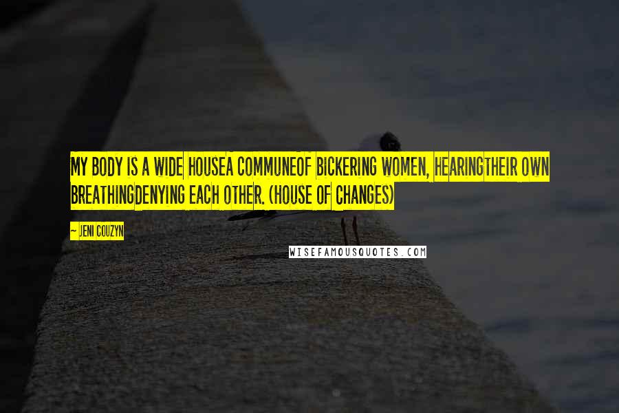 Jeni Couzyn quotes: My Body is a wide houseA communeOf bickering women, hearingtheir own breathingdenying each other. (House of Changes) Jeni Couzyn quotes: My Body is a wide houseA communeOf bickering women, hearingtheir own breathingdenying each other. (House of Changes)