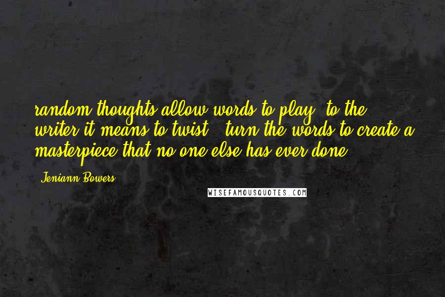 Jeniann Bowers quotes: random thoughts allow words to play, to the writer it means to twist & turn the words to create a masterpiece that no one else has ever done. Jeniann Bowers quotes: random thoughts allow words to play, to the writer it means to twist & turn the words to create a masterpiece that no one else has ever done.