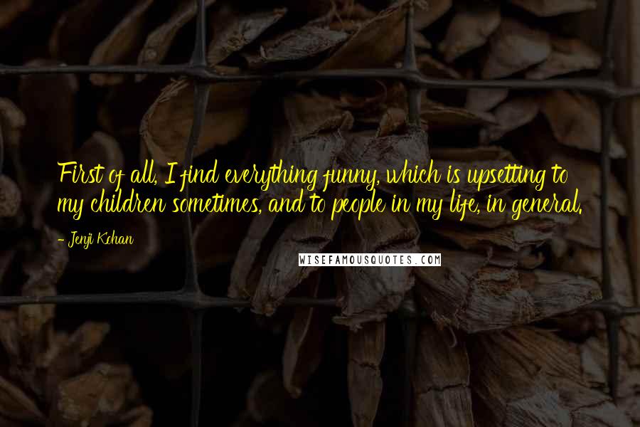 Jenji Kohan quotes: First of all, I find everything funny, which is upsetting to my children sometimes, and to people in my life, in general.