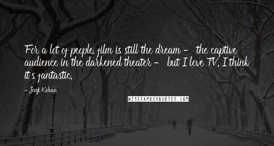 Jenji Kohan quotes: For a lot of people, film is still the dream - the captive audience in the darkened theater - but I love TV. I think it's fantastic.