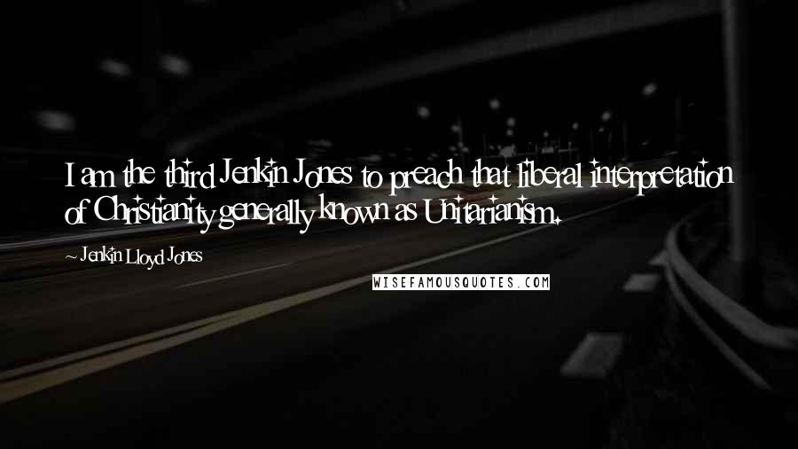 Jenkin Lloyd Jones quotes: I am the third Jenkin Jones to preach that liberal interpretation of Christianity generally known as Unitarianism.