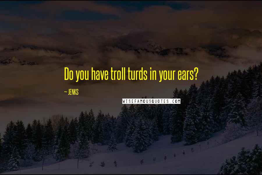 JENKS quotes: Do you have troll turds in your ears?