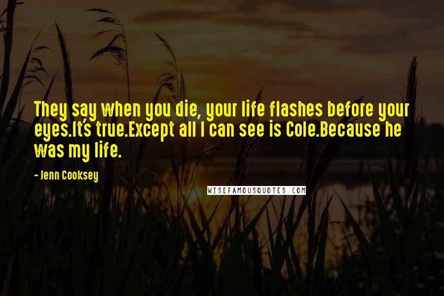 Jenn Cooksey quotes: They say when you die, your life flashes before your eyes.It's true.Except all I can see is Cole.Because he was my life.